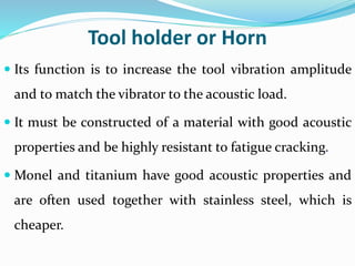 Tool holder or Horn
 Its function is to increase the tool vibration amplitude
and to match the vibrator to the acoustic load.
 It must be constructed of a material with good acoustic
properties and be highly resistant to fatigue cracking.
 Monel and titanium have good acoustic properties and
are often used together with stainless steel, which is
cheaper.
 