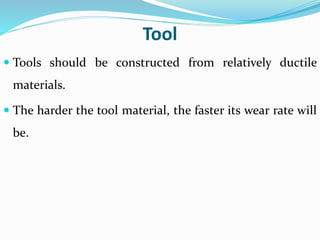 Tool
 Tools should be constructed from relatively ductile
materials.
 The harder the tool material, the faster its wear rate will
be.
 