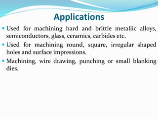 Applications
 Used for machining hard and brittle metallic alloys,
semiconductors, glass, ceramics, carbides etc.
 Used for machining round, square, irregular shaped
holes and surface impressions.
 Machining, wire drawing, punching or small blanking
dies.
 