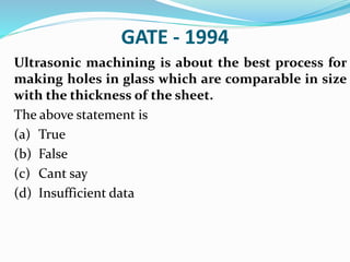 GATE - 1994
Ultrasonic machining is about the best process for
making holes in glass which are comparable in size
with the thickness of the sheet.
The above statement is
(a) True
(b) False
(c) Cant say
(d) Insufficient data
 