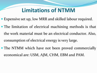 Limitations of NTMM
 Expensive set up, low MRR and skilled labour required.
 The limitation of electrical machining methods is that
the work material must be an electrical conductor. Also,
consumption of electrical energy is very large.
 The NTMM which have not been proved commercially
economical are: USM, AJM, CHM, EBM and PAM.
 