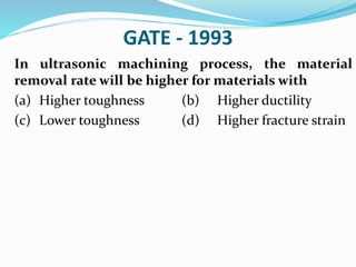 GATE - 1993
In ultrasonic machining process, the material
removal rate will be higher for materials with
(a) Higher toughness (b) Higher ductility
(c) Lower toughness (d) Higher fracture strain
 