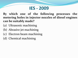 IES - 2009
By which one of the following processes the
metering holes in injector nozzles of diesel engines
can be suitably made?
(a) Ultrasonic machining
(b) Abrasive jet machining
(c) Electron beam machining
(d) Chemical machining
 