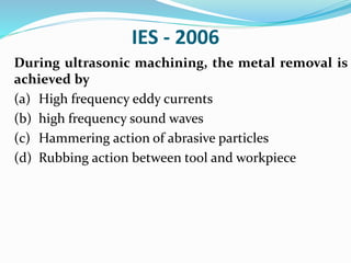 IES - 2006
During ultrasonic machining, the metal removal is
achieved by
(a) High frequency eddy currents
(b) high frequency sound waves
(c) Hammering action of abrasive particles
(d) Rubbing action between tool and workpiece
 
