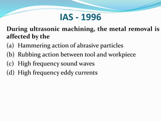 IAS - 1996
During ultrasonic machining, the metal removal is
affected by the
(a) Hammering action of abrasive particles
(b) Rubbing action between tool and workpiece
(c) High frequency sound waves
(d) High frequency eddy currents
 