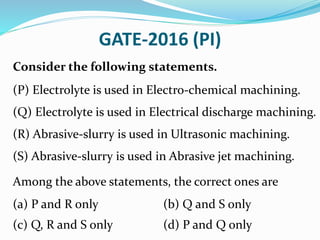 GATE-2016 (PI)
Consider the following statements.
(P) Electrolyte is used in Electro-chemical machining.
(Q) Electrolyte is used in Electrical discharge machining.
(R) Abrasive-slurry is used in Ultrasonic machining.
(S) Abrasive-slurry is used in Abrasive jet machining.
Among the above statements, the correct ones are
(a) P and R only (b) Q and S only
(c) Q, R and S only (d) P and Q only
 