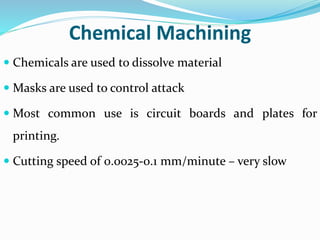 Chemical Machining
 Chemicals are used to dissolve material
 Masks are used to control attack
 Most common use is circuit boards and plates for
printing.
 Cutting speed of 0.0025-0.1 mm/minute – very slow
 