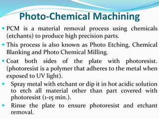 Photo-Chemical Machining
 PCM is a material removal process using chemicals
(etchants) to produce high precision parts.
 This process is also known as Photo Etching, Chemical
Blanking and Photo Chemical Milling.
 Coat both sides of the plate with photoresist.
(photoresist is a polymer that adheres to the metal when
exposed to UV light).
 Spray metal with etchant or dip it in hot acidic solution
to etch all material other than part covered with
photoresist (1-15 min.).
 Rinse the plate to ensure photoresist and etchant
removal.
 
