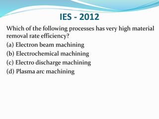 IES - 2012
Which of the following processes has very high material
removal rate efficiency?
(a) Electron beam machining
(b) Electrochemical machining
(c) Electro discharge machining
(d) Plasma arc machining
 