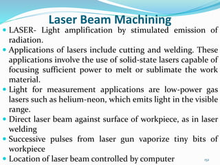 152
Laser Beam Machining
 LASER- Light amplification by stimulated emission of
radiation.
 Applications of lasers include cutting and welding. These
applications involve the use of solid-state lasers capable of
focusing sufficient power to melt or sublimate the work
material.
 Light for measurement applications are low-power gas
lasers such as helium-neon, which emits light in the visible
range.
 Direct laser beam against surface of workpiece, as in laser
welding
 Successive pulses from laser gun vaporize tiny bits of
workpiece
 Location of laser beam controlled by computer
 