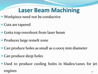 153
Laser Beam Machining
 Workpiece need not be conductive
 Cuts are tapered
 Gotta trap overshoot from laser beam
 Produces large remelt zone
 Can produce holes as small as 0.0005 mm diameter
 Can produce deep holes
 Used to produce cooling holes in blades/vanes for jet
engines
 