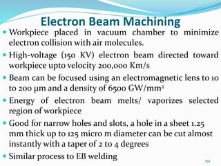 154
Electron Beam Machining
 Workpiece placed in vacuum chamber to minimize
electron collision with air molecules.
 High-voltage (150 KV) electron beam directed toward
workpiece upto velocity 200,000 Km/s
 Beam can be focused using an electromagnetic lens to 10
to 200 μm and a density of 6500 GW/mm2
 Energy of electron beam melts/ vaporizes selected
region of workpiece
 Good for narrow holes and slots, a hole in a sheet 1.25
mm thick up to 125 micro m diameter can be cut almost
instantly with a taper of 2 to 4 degrees
 Similar process to EB welding
 