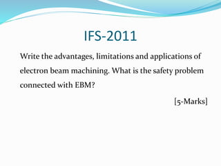 IFS-2011
Write the advantages, limitations and applications of
electron beam machining. What is the safety problem
connected with EBM?
[5-Marks]
 