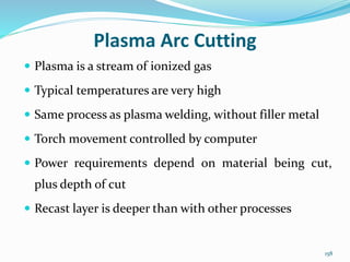 158
Plasma Arc Cutting
 Plasma is a stream of ionized gas
 Typical temperatures are very high
 Same process as plasma welding, without filler metal
 Torch movement controlled by computer
 Power requirements depend on material being cut,
plus depth of cut
 Recast layer is deeper than with other processes
 