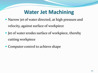 159
Water Jet Machining
 Narrow jet of water directed, at high pressure and
velocity, against surface of workpiece
 Jet of water erodes surface of workpiece, thereby
cutting workpiece
 Computer control to achieve shape
 