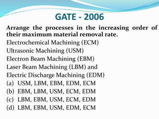 GATE - 2006
Arrange the processes in the increasing order of
their maximum material removal rate.
Electrochemical Machining (ECM)
Ultrasonic Machining (USM)
Electron Beam Machining (EBM)
Laser Beam Machining (LBM) and
Electric Discharge Machining (EDM)
(a) USM, LBM, EBM, EDM, ECM
(b) EBM, LBM, USM, ECM, EDM
(c) LBM, EBM, USM, ECM, EDM
(d) LBM, EBM, USM, EDM, ECM
 