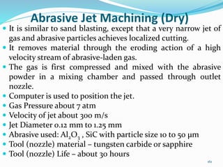 161
Abrasive Jet Machining (Dry)
 It is similar to sand blasting, except that a very narrow jet of
gas and abrasive particles achieves localized cutting.
 It removes material through the eroding action of a high
velocity stream of abrasive-laden gas.
 The gas is first compressed and mixed with the abrasive
powder in a mixing chamber and passed through outlet
nozzle.
 Computer is used to position the jet.
 Gas Pressure about 7 atm
 Velocity of jet about 300 m/s
 Jet Diameter 0.12 mm to 1.25 mm
 Abrasive used: Al2O3 , SiC with particle size 10 to 50 µm
 Tool (nozzle) material – tungsten carbide or sapphire
 Tool (nozzle) Life – about 30 hours
 