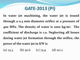 GATE-2013 (PI)
In water jet machining, the water jet is issued
through a 0.3 mm diameter orifice at a pressure of
400 MPa. The density of water is 1000 kg/m3. The
coefficient of discharge is 1.0. Neglecting all losses
during water jet formation through the orifice, the
power of the water jet in KW is
(a) 25.3 (b) 50.6 (c) 75.9 (d) 101.2
 