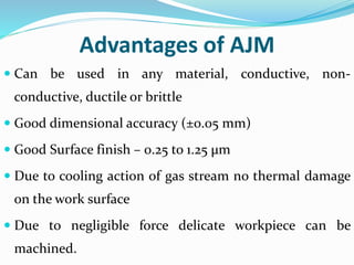 Advantages of AJM
 Can be used in any material, conductive, non-
conductive, ductile or brittle
 Good dimensional accuracy (±0.05 mm)
 Good Surface finish – 0.25 to 1.25 µm
 Due to cooling action of gas stream no thermal damage
on the work surface
 Due to negligible force delicate workpiece can be
machined.
 