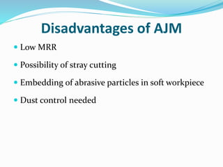 Disadvantages of AJM
 Low MRR
 Possibility of stray cutting
 Embedding of abrasive particles in soft workpiece
 Dust control needed
 