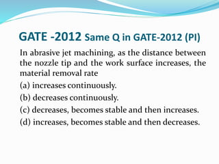 GATE -2012 Same Q in GATE-2012 (PI)
In abrasive jet machining, as the distance between
the nozzle tip and the work surface increases, the
material removal rate
(a) increases continuously.
(b) decreases continuously.
(c) decreases, becomes stable and then increases.
(d) increases, becomes stable and then decreases.
 