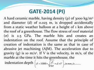 GATE-2014 (PI)
A hard ceramic marble, having density (ρ) of 3000 kg/m3
and diameter (d) of 0.025 m, is dropped accidentally
from a static weather balloon at a height of 1 km above
the roof of a greenhouse. The flow stress of roof material
(σ) is 2.5 GPa. The marble hits and creates an
indentation on the roof. Assume that the principle of
creation of indentation is the same as that in case of
abrasive jet machining (AJM). The acceleration due to
gravity (g) is 10 m/s2. If V is the velocity, in m/s, of the
marble at the time it hits the greenhouse, the
indentation depth 1000 , , .........
6
d V inmm is



 
     
 
 