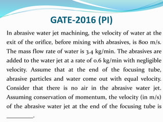 GATE-2016 (PI)
In abrasive water jet machining, the velocity of water at the
exit of the orifice, before mixing with abrasives, is 800 m/s.
The mass flow rate of water is 3.4 kg/min. The abrasives are
added to the water jet at a rate of 0.6 kg/min with negligible
velocity. Assume that at the end of the focusing tube,
abrasive particles and water come out with equal velocity.
Consider that there is no air in the abrasive water jet.
Assuming conservation of momentum, the velocity (in m/s)
of the abrasive water jet at the end of the focusing tube is
_________.
 