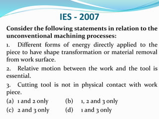 IES - 2007
Consider the following statements in relation to the
unconventional machining processes:
1. Different forms of energy directly applied to the
piece to have shape transformation or material removal
from work surface.
2. Relative motion between the work and the tool is
essential.
3. Cutting tool is not in physical contact with work
piece.
(a) 1 and 2 only (b) 1, 2 and 3 only
(c) 2 and 3 only (d) 1 and 3 only
 