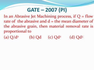 GATE – 2007 (PI)
In an Abrasive Jet Machining process, if Q = flow
rate of the abrasive and d = the mean diameter of
the abrasive grain, then material removal rate is
proportional to
(a) Q/d2 (b) Qd (c) Qd2 (d) Qd3
 