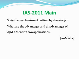 IAS-2011 Main
State the mechanism of cutting by abrasive jet.
What are the advantages and disadvantages of
AJM ? Mention two applications.
[10-Marks]
 