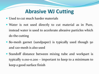 Abrasive WJ Cutting
 Used to cut much harder materials
 Water is not used directly to cut material as in Pure,
instead water is used to accelerate abrasive particles which
do the cutting
 80-mesh garnet (sandpaper) is typically used though 50
and 120-mesh is also used
 Standoff distance between mixing tube and workpart is
typically 0.010-0.200 – important to keep to a minimum to
keep a good surface finish
 
