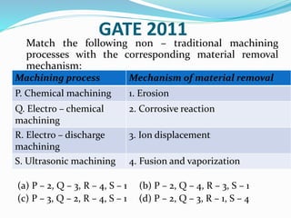 GATE 2011
Match the following non – traditional machining
processes with the corresponding material removal
mechanism:
(a) P – 2, Q – 3, R – 4, S – 1 (b) P – 2, Q – 4, R – 3, S – 1
(c) P – 3, Q – 2, R – 4, S – 1 (d) P – 2, Q – 3, R – 1, S – 4
Machining process Mechanism of material removal
P. Chemical machining 1. Erosion
Q. Electro – chemical
machining
2. Corrosive reaction
R. Electro – discharge
machining
3. Ion displacement
S. Ultrasonic machining 4. Fusion and vaporization
 