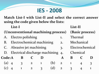 IES - 2008
Match List-I with List-II and select the correct answer
using the code given below the lists:
List-I List-II
(Unconventional machining process) (Basic process)
A. Electro polishing 1. Thermal
B. Electrochemical machining 2. Mechanical
C. Abrasive jet machining 3. Electrochemical
D. Electrical discharge machining 4. Chemical
Code:A B C D A B C D
(a) 4 3 2 1 (b) 2 1 4 3
(c) 4 1 2 3 (d) 2 3 4 1
 