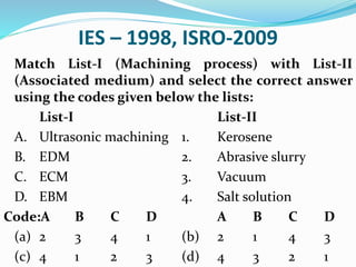 IES – 1998, ISRO-2009
Match List-I (Machining process) with List-II
(Associated medium) and select the correct answer
using the codes given below the lists:
List-I List-II
A. Ultrasonic machining 1. Kerosene
B. EDM 2. Abrasive slurry
C. ECM 3. Vacuum
D. EBM 4. Salt solution
Code:A B C D A B C D
(a) 2 3 4 1 (b) 2 1 4 3
(c) 4 1 2 3 (d) 4 3 2 1
 