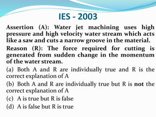 IES - 2003
Assertion (A): Water jet machining uses high
pressure and high velocity water stream which acts
like a saw and cuts a narrow groove in the material.
Reason (R): The force required for cutting is
generated from sudden change in the momentum
of the water stream.
(a) Both A and R are individually true and R is the
correct explanation of A
(b) Both A and R are individually true but R is not the
correct explanation of A
(c) A is true but R is false
(d) A is false but R is true
 