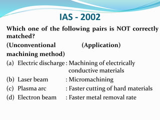 IAS - 2002
Which one of the following pairs is NOT correctly
matched?
(Unconventional (Application)
machining method)
(a) Electric discharge: Machining of electrically
conductive materials
(b) Laser beam : Micromachining
(c) Plasma arc : Faster cutting of hard materials
(d) Electron beam : Faster metal removal rate
 