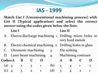 IAS - 1999
Match List I (Unconventional machining process) with
List II (Typical application) and select the correct
answer using the codes given below the lists:
List I List II
A. Electro discharge machining 1. Drilling micro holes in
very hard metals
B. Electro chemical machining 2. Drilling holes in glass
C. Ultrasonic machining 3. Die sinking
D. Laser beam machining 4. Machining contours
Codes:A B C D A B C D
(a) 4 2 3 1 (b) 3 4 1 2
(c) 4 3 2 1 (d) 3 4 2 1
 