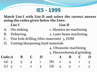 IES - 1999
Match List-I with List-II and select the correct answer
using the codes given below the Lists:
List-I List-II
A. Die sinking 1. Abrasive jet machining
B. Debarring 2. Laser beam machining
C. Fine hole drilling (thin materials) 3. EDM
D. Cutting/sharpening hard materials
4. Ultrasonic machining
5. Electrochemical grinding
Code:A B C D A B C D
(a) 3 5 4 1 (b) 2 4 1 3
(c) 3 1 2 5 (d) 4 5 1 3
 