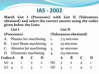 IAS - 2002
Match List I (Processes) with List II (Tolerances
obtained) and select the correct answer using the codes
given below the Lists:
List I List II
(Processes) (Tolerances obtained)
A. Plasma Arc machining 1. 7·5 microns
B. Laser Beam machining 2. 25 microns
C. Abrasive Jet machining 3. 50 microns
D. Ultrasonic machining 4. 125 microns
Codes:A B C D A B C D
(a) 4 1 3 2 (b) 3 2 4 1
(c) 4 2 3 1 (d) 3 1 4 2
 
