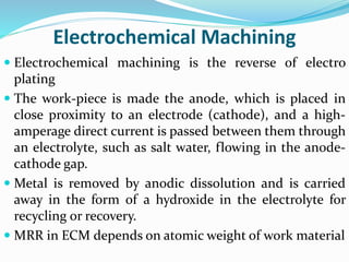 Electrochemical Machining
 Electrochemical machining is the reverse of electro
plating
 The work-piece is made the anode, which is placed in
close proximity to an electrode (cathode), and a high-
amperage direct current is passed between them through
an electrolyte, such as salt water, flowing in the anode-
cathode gap.
 Metal is removed by anodic dissolution and is carried
away in the form of a hydroxide in the electrolyte for
recycling or recovery.
 MRR in ECM depends on atomic weight of work material
 