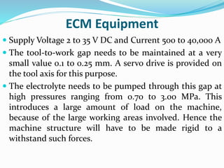 ECM Equipment
 Supply Voltage 2 to 35 V DC and Current 500 to 40,000 A
 The tool-to-work gap needs to be maintained at a very
small value 0.1 to 0.25 mm. A servo drive is provided on
the tool axis for this purpose.
 The electrolyte needs to be pumped through this gap at
high pressures ranging from 0.70 to 3.00 MPa. This
introduces a large amount of load on the machine,
because of the large working areas involved. Hence the
machine structure will have to be made rigid to a
withstand such forces.
 