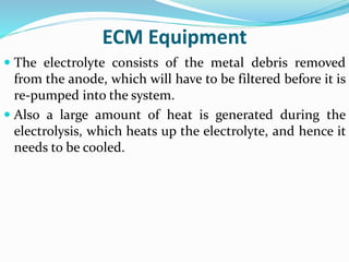 ECM Equipment
 The electrolyte consists of the metal debris removed
from the anode, which will have to be filtered before it is
re-pumped into the system.
 Also a large amount of heat is generated during the
electrolysis, which heats up the electrolyte, and hence it
needs to be cooled.
 
