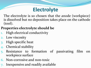Electrolyte
The electrolyte is so chosen that the anode (workpiece)
is dissolved but no deposition takes place on the cathode
(tool).
Properties electrolyte should be
1. High electrical conductivity
2. Low viscosity
3. High specific heat
4. Chemical stability
5. Resistance to formation of passivating film on
workpiece surface
6. Non-corrosive and non-toxic
7. Inexpensive and readily available
 