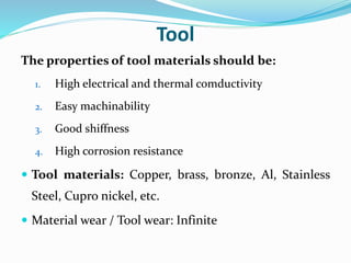 Tool
The properties of tool materials should be:
1. High electrical and thermal comductivity
2. Easy machinability
3. Good shiffness
4. High corrosion resistance
 Tool materials: Copper, brass, bronze, Al, Stainless
Steel, Cupro nickel, etc.
 Material wear / Tool wear: Infinite
 