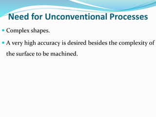 Need for Unconventional Processes
 Complex shapes.
 A very high accuracy is desired besides the complexity of
the surface to be machined.
 