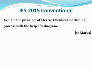 IES-2015 Conventional
Explain the principle of Electro Chemical machining
process with the help of a diagram.
[10 Marks]
 