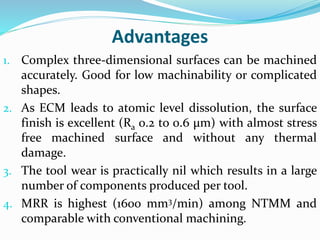Advantages
1. Complex three-dimensional surfaces can be machined
accurately. Good for low machinability or complicated
shapes.
2. As ECM leads to atomic level dissolution, the surface
finish is excellent (Ra 0.2 to 0.6 μm) with almost stress
free machined surface and without any thermal
damage.
3. The tool wear is practically nil which results in a large
number of components produced per tool.
4. MRR is highest (1600 mm3/min) among NTMM and
comparable with conventional machining.
 