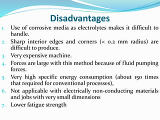 Disadvantages
1. Use of corrosive media as electrolytes makes it difficult to
handle.
2. Sharp interior edges and corners (< 0.2 mm radius) are
difficult to produce.
3. Very expensive machine.
4. Forces are large with this method because of fluid pumping
forces.
5. Very high specific energy consumption (about 150 times
that required for conventional processes),
6. Not applicable with electrically non-conducting materials
and jobs with very small dimensions
7. Lower fatigue strength
 