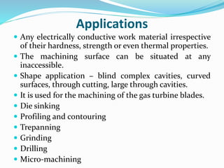 Applications
 Any electrically conductive work material irrespective
of their hardness, strength or even thermal properties.
 The machining surface can be situated at any
inaccessible.
 Shape application – blind complex cavities, curved
surfaces, through cutting, large through cavities.
 It is used for the machining of the gas turbine blades.
 Die sinking
 Profiling and contouring
 Trepanning
 Grinding
 Drilling
 Micro-machining
 
