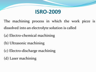 ISRO-2009
The machining process in which the work picce is
dissolved into an electrolyte solution is called
(a) Electro-chemical machining
(b) Ultrasonic machining
(c) Electro-discharge machining
(d) Laser machining
 